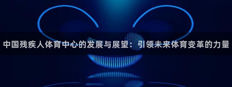  JJB竞技宝入口：中国残疾人体育中心的发展与展望：引领未来体